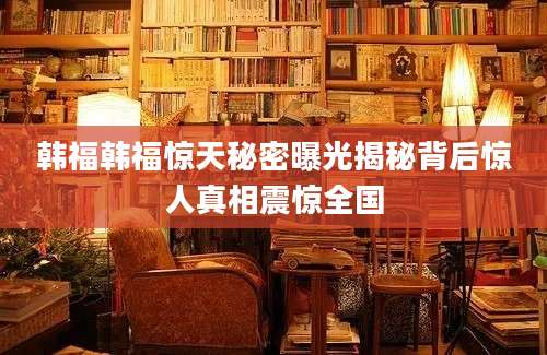 韩福韩福惊天秘密曝光揭秘背后惊人真相震惊全国
