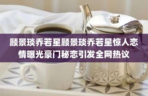 顾景琰乔若星顾景琰乔若星惊人恋情曝光豪门秘恋引发全网热议