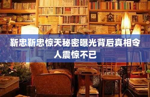 靳忠靳忠惊天秘密曝光背后真相令人震惊不已