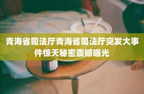 青海省司法厅青海省司法厅突发大事件惊天秘密震撼曝光