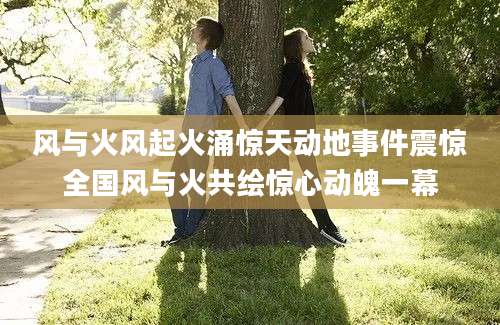 风与火风起火涌惊天动地事件震惊全国风与火共绘惊心动魄一幕