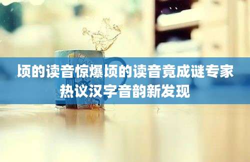 顷的读音惊爆顷的读音竟成谜专家热议汉字音韵新发现