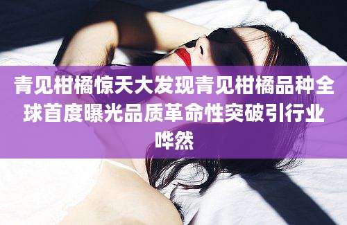 青见柑橘惊天大发现青见柑橘品种全球首度曝光品质革命性突破引行业哗然