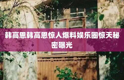 韩高恩韩高恩惊人爆料娱乐圈惊天秘密曝光