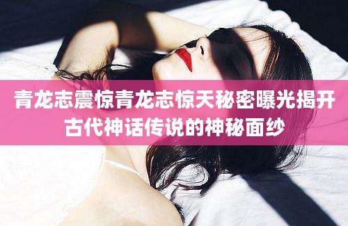 青龙志震惊青龙志惊天秘密曝光揭开古代神话传说的神秘面纱