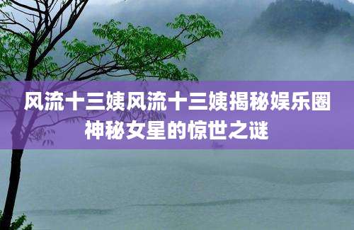 风流十三姨风流十三姨揭秘娱乐圈神秘女星的惊世之谜