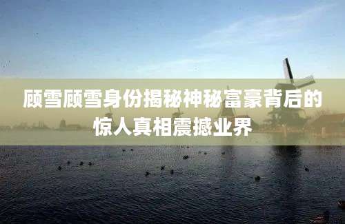 顾雪顾雪身份揭秘神秘富豪背后的惊人真相震撼业界