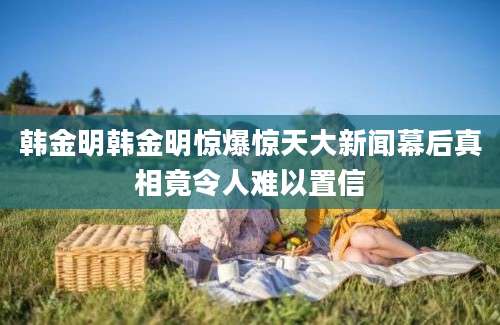 韩金明韩金明惊爆惊天大新闻幕后真相竟令人难以置信