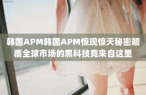 韩国APM韩国APM惊现惊天秘密颠覆全球市场的黑科技竟来自这里