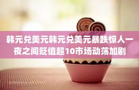 韩元兑美元韩元兑美元暴跌惊人一夜之间贬值超10市场动荡加剧