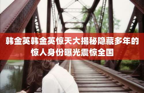 韩金英韩金英惊天大揭秘隐藏多年的惊人身份曝光震惊全国