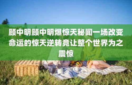 顾中明顾中明爆惊天秘闻一场改变命运的惊天逆转竟让整个世界为之震惊