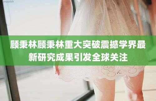 顾秉林顾秉林重大突破震撼学界最新研究成果引发全球关注