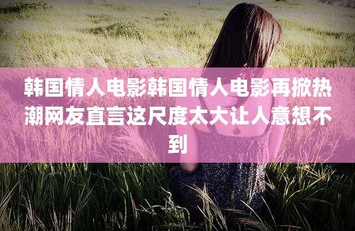 韩国情人电影韩国情人电影再掀热潮网友直言这尺度太大让人意想不到