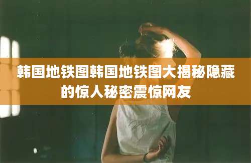 韩国地铁图韩国地铁图大揭秘隐藏的惊人秘密震惊网友