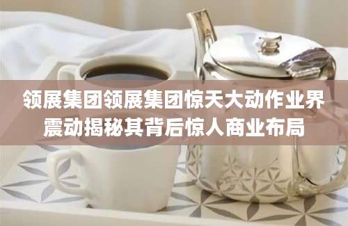 领展集团领展集团惊天大动作业界震动揭秘其背后惊人商业布局