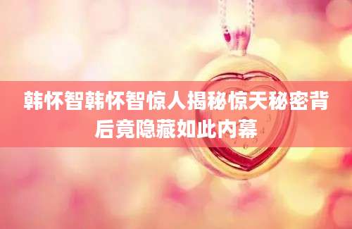 韩怀智韩怀智惊人揭秘惊天秘密背后竟隐藏如此内幕