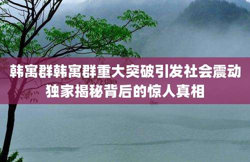 韩寓群韩寓群重大突破引发社会震动独家揭秘背后的惊人真相
