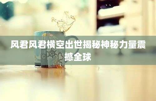 风君风君横空出世揭秘神秘力量震撼全球