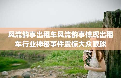 风流韵事出租车风流韵事惊现出租车行业神秘事件震惊大众眼球