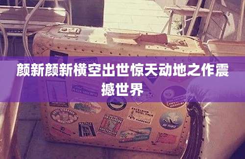 颜新颜新横空出世惊天动地之作震撼世界