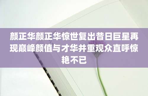 颜正华颜正华惊世复出昔日巨星再现巅峰颜值与才华并重观众直呼惊艳不已
