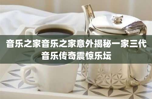 音乐之家音乐之家意外揭秘一家三代音乐传奇震惊乐坛
