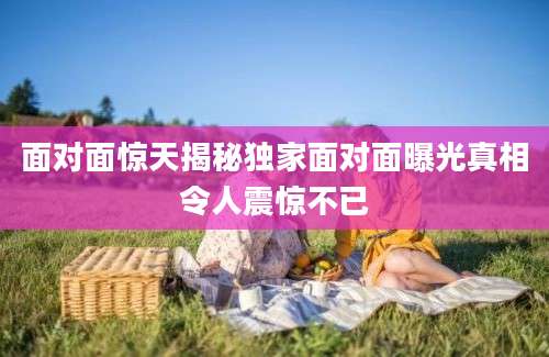 面对面惊天揭秘独家面对面曝光真相令人震惊不已