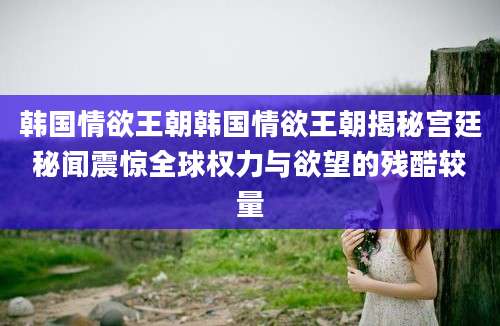 韩国情欲王朝韩国情欲王朝揭秘宫廷秘闻震惊全球权力与欲望的残酷较量
