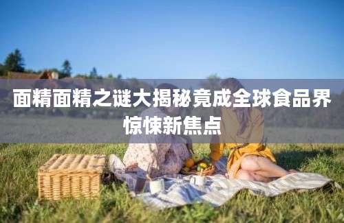 面精面精之谜大揭秘竟成全球食品界惊悚新焦点