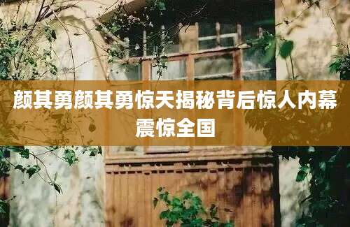颜其勇颜其勇惊天揭秘背后惊人内幕震惊全国