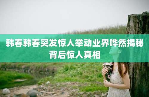 韩春韩春突发惊人举动业界哗然揭秘背后惊人真相