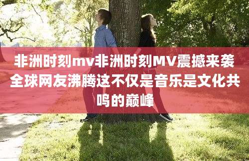 非洲时刻mv非洲时刻MV震撼来袭全球网友沸腾这不仅是音乐是文化共鸣的巅峰