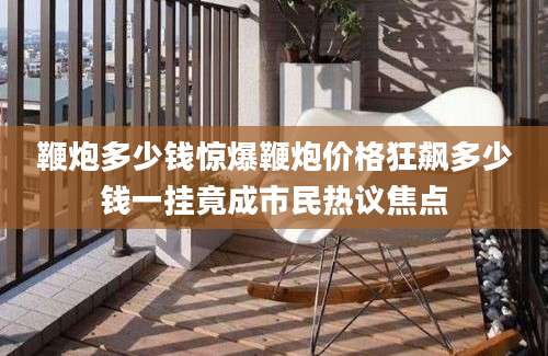 鞭炮多少钱惊爆鞭炮价格狂飙多少钱一挂竟成市民热议焦点