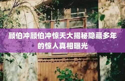 顾伯冲顾伯冲惊天大揭秘隐藏多年的惊人真相曝光