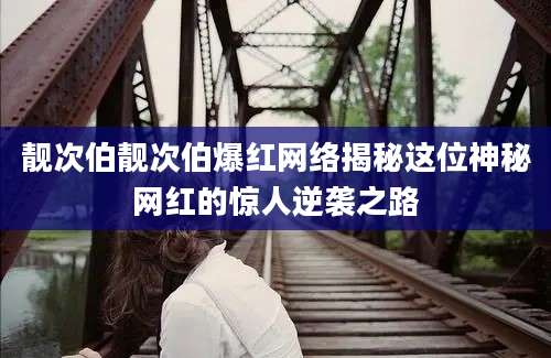 靓次伯靓次伯爆红网络揭秘这位神秘网红的惊人逆袭之路