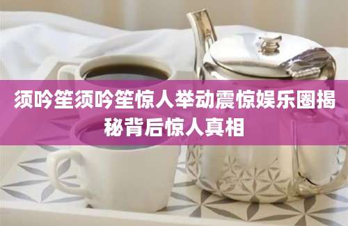 须吟笙须吟笙惊人举动震惊娱乐圈揭秘背后惊人真相