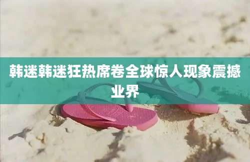 韩迷韩迷狂热席卷全球惊人现象震撼业界