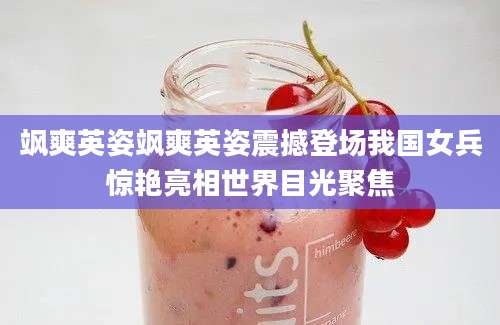 飒爽英姿飒爽英姿震撼登场我国女兵惊艳亮相世界目光聚焦
