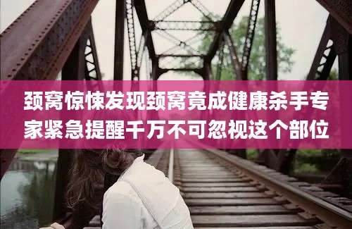 颈窝惊悚发现颈窝竟成健康杀手专家紧急提醒千万不可忽视这个部位