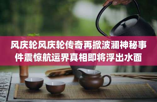 风庆轮风庆轮传奇再掀波澜神秘事件震惊航运界真相即将浮出水面