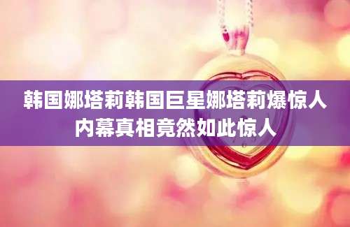 韩国娜塔莉韩国巨星娜塔莉爆惊人内幕真相竟然如此惊人