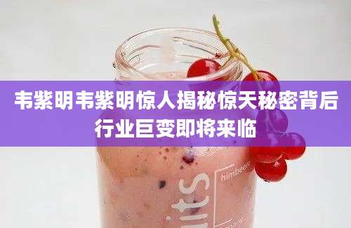 韦紫明韦紫明惊人揭秘惊天秘密背后行业巨变即将来临