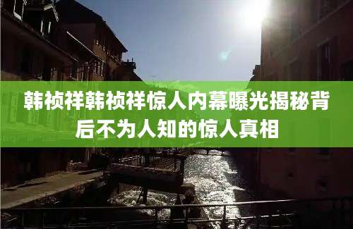 韩祯祥韩祯祥惊人内幕曝光揭秘背后不为人知的惊人真相