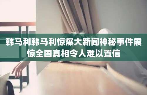 韩马利韩马利惊爆大新闻神秘事件震惊全国真相令人难以置信