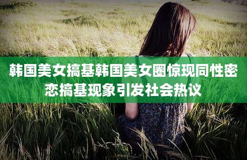韩国美女搞基韩国美女圈惊现同性密恋搞基现象引发社会热议