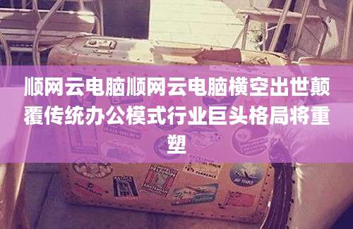 顺网云电脑顺网云电脑横空出世颠覆传统办公模式行业巨头格局将重塑