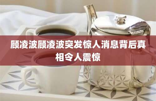 顾凌波顾凌波突发惊人消息背后真相令人震惊