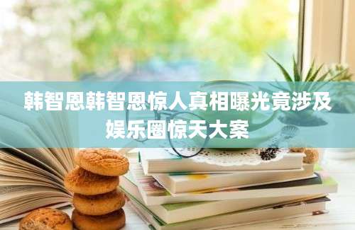 韩智恩韩智恩惊人真相曝光竟涉及娱乐圈惊天大案