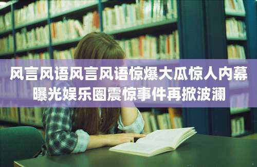 风言风语风言风语惊爆大瓜惊人内幕曝光娱乐圈震惊事件再掀波澜